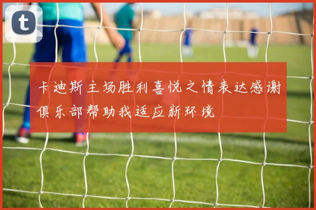 卡迪斯主场胜利喜悦之情表达感谢俱乐部帮助我适应新环境