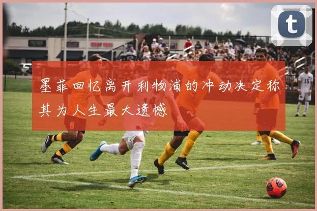 墨菲回忆离开利物浦的冲动决定称其为人生最大遗憾