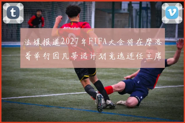 法媒报道2027年FIFA大会将在摩洛哥举行因凡蒂诺计划竞选连任主席