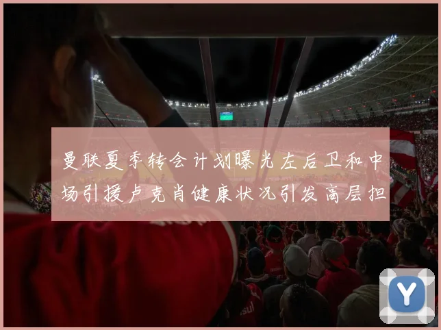 曼联夏季转会计划曝光左后卫和中场引援卢克肖健康状况引发高层担忧