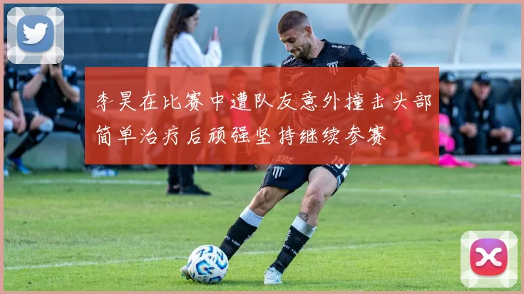 李昊在比赛中遭队友意外撞击头部简单治疗后顽强坚持继续参赛