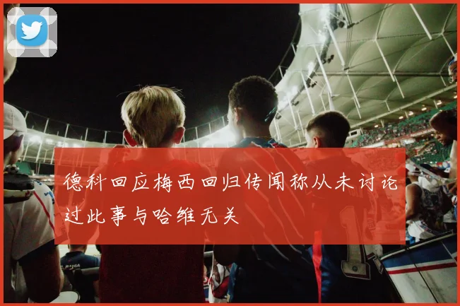 德科回应梅西回归传闻称从未讨论过此事与哈维无关