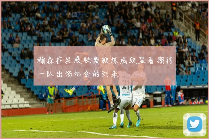 瀚森在发展联盟锻炼成效显著期待一队出场机会的到来