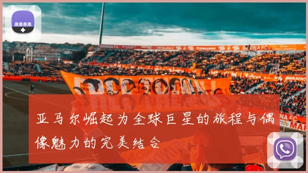 亚马尔崛起为全球巨星的旅程与偶像魅力的完美结合