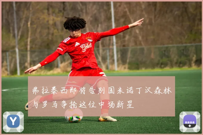 弗拉泰西即将告别国米诺丁汉森林与罗马争抢这位中场新星