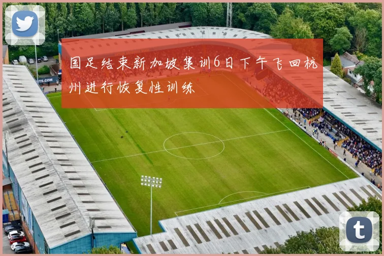 国足结束新加坡集训6日下午飞回杭州进行恢复性训练