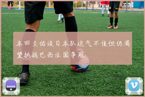 本田圭佑谈日本队运气不佳但仍渴望挑战巴西法国争冠