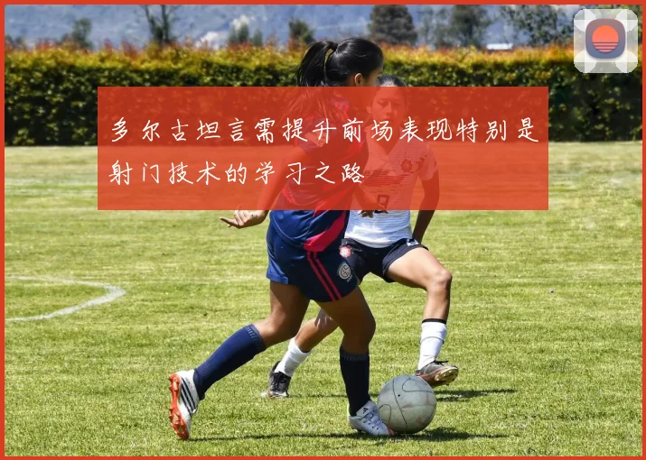多尔古坦言需提升前场表现特别是射门技术的学习之路