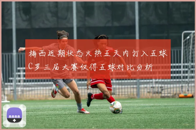 梅西近期状态火热五天内打入五球C罗三届大赛仅得五球对比分析