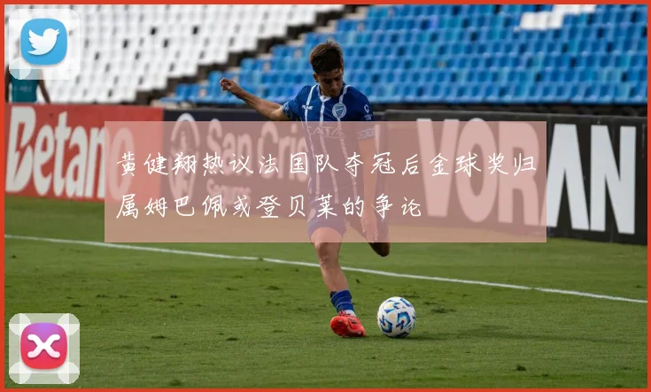 黄健翔热议法国队夺冠后金球奖归属姆巴佩或登贝莱的争论