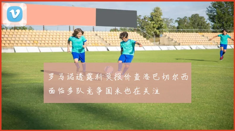 罗马诺透露科莫报价查洛巴切尔西面临多队竞争国米也在关注