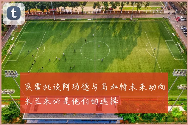 莫雷托谈阿玛德与乌加特未来动向米兰未必是他们的选择