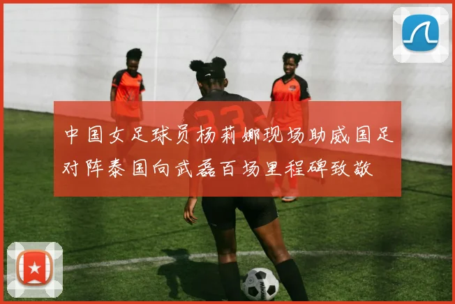 中国女足球员杨莉娜现场助威国足对阵泰国向武磊百场里程碑致敬