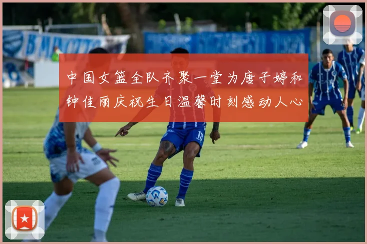 中国女篮全队齐聚一堂为唐子婷和钟佳丽庆祝生日温馨时刻感动人心