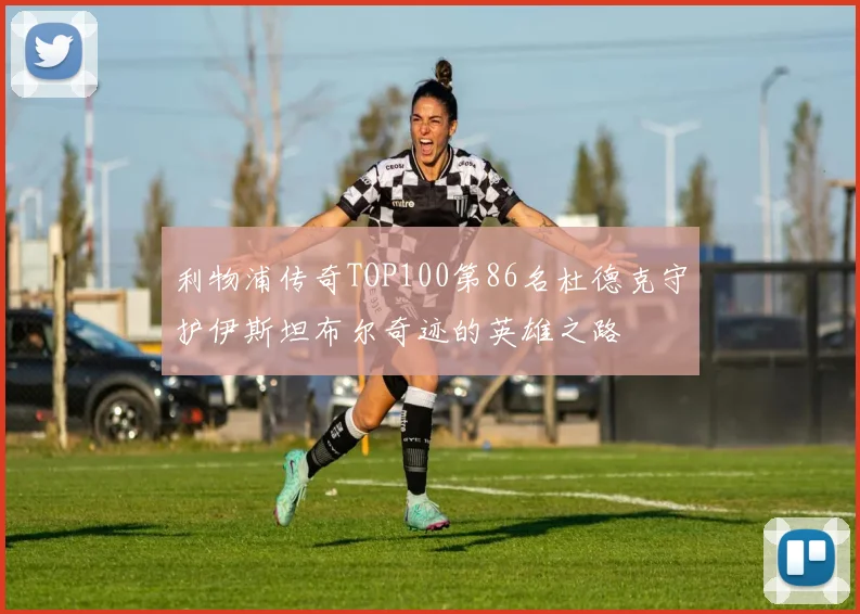利物浦传奇TOP100第86名杜德克守护伊斯坦布尔奇迹的英雄之路