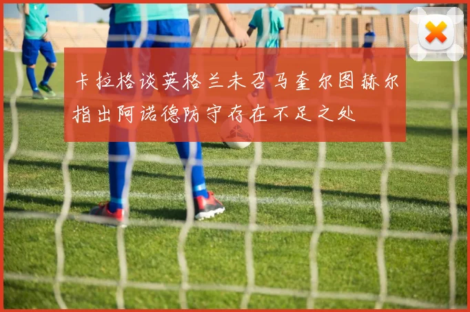 卡拉格谈英格兰未召马奎尔图赫尔指出阿诺德防守存在不足之处